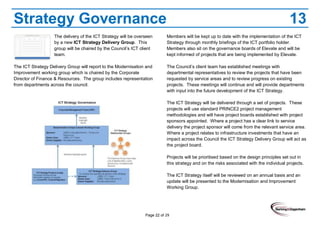 Page 22 of 29
Strategy Governance 13
The delivery of the ICT Strategy will be overseen
by a new ICT Strategy Delivery Group. This
group will be chaired by the Council’s ICT client
team.
The ICT Strategy Delivery Group will report to the Modernisation and
Improvement working group which is chaired by the Corporate
Director of Finance & Resources. The group includes representation
from departments across the council.
Members will be kept up to date with the implementation of the ICT
Strategy through monthly briefings of the ICT portfolio holder.
Members also sit on the governance boards of Elevate and will be
kept informed of projects that are being implemented by Elevate.
The Council’s client team has established meetings with
departmental representatives to review the projects that have been
requested by service areas and to review progress on existing
projects. These meetings will continue and will provide departments
with input into the future development of the ICT Strategy.
The ICT Strategy will be delivered through a set of projects. These
projects will use standard PRINCE2 project management
methodologies and will have project boards established with project
sponsors appointed. Where a project has a clear link to service
delivery the project sponsor will come from the relevant service area.
Where a project relates to infrastructure investments that have an
impact across the Council the ICT Strategy Delivery Group will act as
the project board.
Projects will be prioritised based on the design principles set out in
this strategy and on the risks associated with the individual projects.
The ICT Strategy itself will be reviewed on an annual basis and an
update will be presented to the Modernisation and Improvement
Working Group.
 