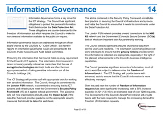 Page 23 of 29
Information Governance 14
Information Governance forms a key driver for
the ICT strategy. The Council has significant
obligations to protect the personal information
that it holds under the Data Protection Act.
These obligations are counter-balanced by the
Freedom of Information act which requires the Council to make its
non-personal information available to the public on request.
Information governance issues are addressed through an officer
board chaired by the Council’s ICT Client Officer. Six monthly
reports on information governance issues are presented to the
Council’s Public Accounts and Audit Select Committee.
Protecting the information that the Council holds is a key requirement
for the Council’s ICT systems. The Information Commissioner in
recent monetary penalty notices has made clear that the use of
encryption technologies electronic tools are often the most
appropriate method of taking sensitive information out of the
Council’s buildings (14).
The ICT Strategy will provide staff with appropriate tools for working
with sensitive information. The Council, through its commitment to
the London PSN network, is committed to ensuring that its ICT
systems and infrastructure meet the Government’s Security Policy
Framework (15) as it applies to local government. This guidance
sets out how organisations should judge the Impact Level of the
data they hold and provides guidance on the appropriate security
measures that should be taken for each level.
The advice contained in the Security Policy Framework constitutes
best practice on securing the Council’s infrastructure and systems
and helps the Council to ensure that it meets its commitments under
the Data Protection Act.
The London PSN network provides onward connections to the NHS
N3 network and the Government Connects Secure Extranet (GCSx)
both of which are important tools for partnership working.
The Council collects significant amounts of personal data from
service users and residents. The Information Governance Board will
work with teams to ensure that the privacy notices provided when
this information is collected are appropriate, especially in the light of
the planned enhancements to the Council’s business intelligence
capabilities.
The Council generates significant amounts of information, much of
which would be subject to release under the Freedom of
Information Act. The ICT Strategy will provide teams with
enhanced tools to ensure that the Council’s information is more
effectively managed.
Over the past year the number of Freedom of Information
requests has been significantly increasing, with a 50% increase
expected in 2011/12 (16) to an estimated total of over 1200 requests.
The development of the Council’s SharePoint intranet will provide
teams with the tools required to manage this increasing demand for
Freedom of Information requests.
 