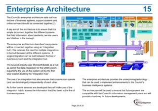Page 24 of 29
Enterprise Architecture 15
The Council’s enterprise architecture sets out how
the line of business systems, support systems and
online services should be connected together (2).
A key aim of the architecture is to ensure that it is
simple to connect together the different systems
that hold information about residents, service users
and children in the borough.
The enterprise architecture describes how systems
will be connected together using an “integration
hub”, this removes the need for multiple integrations
to be built between all the different systems. A
single integration can be built between the line of
business system and the integration hub.
The Council already uses Microsoft Biztalk as a hub
as part of the data integration for the CRM system.
Expanding the use of this system will be the first
step towards building the “integration hub”.
The use of an integration hub also ensures that systems can operate
(and can be changed) independently of each other.
As further online services are developed they will make use of the
integration hub to access the information that they need in the line of
business systems.
The enterprise architecture provides the underpinning technology
that can be used to implement enhancements to the Council’s
business intelligence systems.
The architecture will be used to ensure that future projects are
compatible with the Council’s information management plans and will
provide a roadmap for future developments.
 
