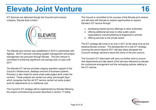 Page 25 of 29
Elevate Joint Venture 16
ICT Services are delivered though the Council’s joint venture
company, Elevate East London.
The Elevate joint venture was established in 2010 in partnership with
Agilisys. All ICT services including supplier management and project
management are procured through Elevate. The joint venture is
committed to achieving significant cost savings year on year until
2017.
The Elevate ICT service provides ongoing operation support of the
Council’s infrastructure, desktops and line of business systems.
Provision is also made for some small scale project work under the
contract. These projects are carried out using “pre-bought days”,
which recognise that the old ICT service carried out some project
work for departments at no additional cost.
The Council’s ICT strategy will be implemented by Elevate following
the project commissioning process described in section 17 below.
The Council is committed to the success of the Elevate joint venture
and will work with Elevate to explore opportunities to expand
Elevate’s ICT service through:
developing shared service offerings to other authorities
offering additional services to other public sector
organisations including Barking & Dagenham’s schools
offering services to the private sector
The ICT strategy will come to an end in 2017 at the same time as the
existing Elevate contract. The development of a new ICT strategy
covering the period beyond 2017 will take place alongside the
Council’s strategic decisions about the future of the joint venture.
The Council’s ICT client team will carry out further work to ensure
that departments are fully aware of the services delivered by elevate,
the contractual arrangement and the recharging policies relating to
the ICT service.
 