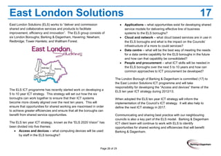 Page 26 of 29
East London Solutions 17
East London Solutions (ELS) works to “deliver and commission
shared and collaborative services and products to facilitate
improvement, efficiency and innovation”. The ELS group consists of
six London Boroughs; Barking & Dagenham, Havering; Newham;
Redbridge; Tower Hamlets; and Waltham Forest.
The ELS ICT programme has recently started work on developing a
5 to 10 year ICT strategy. This strategy will set out how the six
boroughs can work together to ensure that their ICT systems
become more closely aligned over the next ten years. This will
ensure that opportunities for shared working are maximised in order
to achieve greater efficiencies and ensure that all the boroughs can
benefit from shared service opportunities.
The ELS ten year ICT strategy, known as the “ELS 2020 Vision” has
been divided into five themes:
Access and devices – what computing devices will be used
by staff in the ELS boroughs?
Applications – what opportunities exist for developing shared
service models for delivering effective line of business
systems to the ELS boroughs?
Cloud and network – what cloud based services are in use in
the ELS boroughs and what is the impact on the Councils’
infrastructure of a more to could services?
Data centre – what will be the best way of meeting the needs
for a data centre capability for the ELS boroughs in the future
and how can that capability be consolidated?
People and procurement – what ICT skills will be needed in
the ELS boroughs over the next 5 to 10 years and how can
common approaches to ICT procurement be developed?
The London Borough of Barking & Dagenham is committed (17) to
the East London Solutions ICT programme and will take
responsibility for developing the “Access and devices” theme of the
ELS ten year ICT strategy during 2012/13.
When adopted the ELS ten year ICT strategy will inform the
implementation of the Council’s ICT strategy. It will also help to
define the next ICT strategy in 2017.
Communicating and sharing best practice with our neighbouring
councils is also a key part of the ELS model. Barking & Dagenham
ICT client team will continue to work with ELS to identify
opportunities for shared working and efficiencies that will benefit
Barking & Dagenham.
 