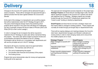 Page 27 of 29
Delivery 18
Changes to the Council’s ICT systems will be delivered through a
series of projects. These will be managed and approved through a
defined process that has been agreed between the Council and
Elevate.
At the start of the strategy it is impractical to set out all the projects
that will be implemented under the ICT Strategy through to 2017..
The pace of technological change means that predicting which
projects will be required in five years time will always be challenging
(by way of example compare the launch dates of iPhones (2007) and
iPads (2010) to their current useage ).
In order to manage the set of projects that will be required to
implement the ICT Strategy an action plan will be maintained listing
the projects. This action plan will be subject to frequent review and
re-prioritisation throughout the lifetime of the ICT strategy.
Prioritisation will be carried out in consultation with departments and
will use the principles set out in the ICT strategy.
All projects will require a business case to be approved before
implementation. The business case will set out:
The cost of implementing the project
The benefits (both financial and business) of the project
The funding source
Projects that cannot demonstrate value for money and appropriate
funding will not be approved.
The approval and management process depends on the project type.
Strategic Projects are those that are normally larger scale, that will
deliver significant changes to the Council’s ICT systems and which
will implement the ICT Strategy. Strategic projects are normally
funded through the Council’s ICT infrastructure capital fund, the
“invest to save” funding or directly by departments.
Small Projects are those that do not have a strategic impact and
that mainly relate to changes to existing systems. These projects will
normally be funded through pre-bought days or departmental funds.
There will be ongoing dialogue and meetings between the Council’s
client team, departmental managers and Elevate to allocate and
review priority in order to meet changing needs and to ensure that
the smaller projects are on track.
Strategic Projects Small Projects
Major changes to council’s ICT
systems
Minor changes to existing
infrastructure and line of
business systems
Separate project board
established
Project reporting to business
sponsor and oversight by ICT
client team
Project signoff by Modernisation
and Improvement Working
Group.
Project signoff by delegated
authority of business user
 
