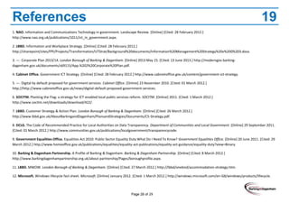 Page 28 of 29
References 19
1. NAO. Information and Communications Technology in government. Landscape Review. [Online] [Cited: 28 February 2012.]
http://www.nao.org.uk/publications/1011/ict_in_government.aspx.
2. LBBD. Information and Workplace Strategy. [Online] [Cited: 28 February 2012.]
http://sharepoint/sites/PPI/Projects/Transformation/UTStrat/Background%20documents/Information%20Management%20Strategy%20v%200%203.docx.
3. —. Corporate Plan 2013/14. London Borough of Barking & Dagenham. [Online] 2013 May 15. [Cited: 13 June 2013.] http://moderngov.barking-
dagenham.gov.uk/documents/s69115/App.%202%20Corporate%20Plan.pdf.
4. Cabinet Office. Government ICT Strategy. [Online] [Cited: 28 February 2012.] http://www.cabinetoffice.gov.uk/content/government-ict-strategy.
5. —. Digital by default proposed for government services. Cabinet Office. [Online] 23 November 2010. [Cited: 01 March 2012.]
http://http://www.cabinetoffice.gov.uk/news/digital-default-proposed-government-services.
6. SOCITM. Planting the Flag: a strategy for ICT-enabled local public services reform. SOCITM. [Online] 2011. [Cited: 1 March 2012.]
http://www.socitm.net/downloads/download/422/.
7. LBBD. Customer Strategy & Action Plan. London Borough of Barking & Dagenham. [Online] [Cited: 26 March 2012.]
http://www.lbbd.gov.uk/AboutBarkingandDagenham/PlansandStrategies/Documents/CS-Strategy.pdf.
8. DCLG. The Code of Recommended Practice for Local Authorities on Data Transparency. Department of Communities and Local Government. [Online] 29 September 2011.
[Cited: 01 March 2012.] http://www.communities.gov.uk/publications/localgovernment/transparencycode.
9. Government Equalities Office. Equalities Act 2010: Public Sector Equality Duty What Do I Need To Know? Government Equalities Office. [Online] 20 June 2011. [Cited: 29
March 2012.] http://www.homeoffice.gov.uk/publications/equalities/equality-act-publications/equality-act-guidance/equality-duty?view=Binary.
10. Barking & Dagenham Partnership. A Profile of Barking & Dagenham. Barking & Dagenham Partnership. [Online] [Cited: 8 March 2012.]
http://www.barkingdagenhampartnership.org.uk/about-partnership/Pages/boroughprofile.aspx.
11. LBBD. MWOW. London Borough of Barking & Dagenham. [Online] [Cited: 27 March 2012.] http://lbbd/onebnd/accommodation-strategy.htm.
12. Microsoft. Windows lifecycle fact sheet. Microsoft. [Online] January 2012. [Cited: 1 March 2012.] http://windows.microsoft.com/en-GB/windows/products/lifecycle.
 