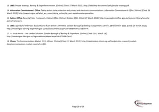 Page 29 of 29
13. LBBD. People Strategy. Barking & Dagenham Intranet. [Online] [Cited: 27 March 2012.] http://lbbd/key-documents/pdfs/people-strategy.pdf.
14. Information Commissioner's Office. Taking action: data protection and privacy and electronic communications. Information Commissioner's Office. [Online] [Cited: 26
March 2012.] http://www.ico.gov.uk/what_we_cover/taking_action/dp_pecr.aspx#monetarypenalties.
15. Cabinet Office. Security Policy Framework. Cabinet Office. [Online] October 2011. [Cited: 27 March 2012.] http://www.cabinetoffice.gov.uk/resource-library/security-
policy-framework.
16. LBBD. Agenda for the Public Accounts and Audit Select Committee. London Borough of Barking & Dagenham. [Online] 23 November 2011. [Cited: 26 March 2012.]
http://moderngov.barking-dagenham.gov.uk/ieListDocuments.aspx?CId=589&MId=6273&Ver=4.
17. —. Issue details - East London Solutions. London Borough of Barking & Dagenham. [Online] [Cited: 2012 March 19.]
http://moderngov.lbbd.gov.uk/mgIssueHistoryHome.aspx?IId=37506&Opt=0.
18. Ofcom. The Communications Market 2011 . Ofcom. [Online] [Cited: 22 March 2012.] http://stakeholders.ofcom.org.uk/market-data-research/market-
data/communications-market-reports/cmr11/.
 