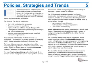Page 7 of 29
Policies, Strategies and Trends 5
The development of the ICT Strategy has been
driven by the Council’s Corporate Plan for
2013/14 (3). The plan sets out the aims of the
Council including the overarching ambition to
“encourage growth and unlock the potential of
Barking and Dagenham and its residents”.
The Corporate Plan sets out five priorities:
Every child is valued so they can succeed
Reduced crime and the fear of crime
Improve health and well-being through all stages of life
Creating thriving communities by maintaining and investing in
new and high quality homes
Maximise growth opportunities and increase household
income of borough residents
These aims are underpinned by the theme of “a well-run
organisation”. Prioritisation of the projects proposed for delivery by
the ICT Strategy is based on the Council’s Corporate Plan.
The impact of the comprehensive spending review and the
necessary cost savings that the Council must achieve means that a
primary focus of the strategy will be on supporting the changes
necessary to support the savings proposals.
At a time of significant population growth in the borough (3) the
Council’s services are expected to come under significant pressure.
Services must adapt to these growing pressures and will rely on
effective ICT systems to meet the challenge.
The ICT Strategy will follow the principles of the Council’s
transformation roadmap as well as the government’s ICT Strategy
(4) and the principles set out in the review of central government
online services (5) to move towards a “digital by default” model of
service delivery. This will:
Improve access to council services
Meet resident and service user expectations
Lower costs of service delivery
Shared services form a key method of delivering ICT services to the
Council. This approach is endorsed by both the ICT Strategy for
local government published by SOCITM (6) and that of central
government (4).
The Council has already started work on using shared service
models through the creation of the Elevate East London joint
venture with Agilisys and its on-going engagement with neighbouring
authorities in the East London Solutions group. East London
Solutions (ELS) are developing a “2020 vision” that will describe how
ICT in the ELS boroughs can converge over the next ten years in
order to reduce total cost of ownership.
The Council has already made the commitment to a new shared
system for its Oracle Finance and Human Resources system.
Barking & Dagenham is engaging with a number of other London
boroughs as part of Programme Athena to jointly procure the latest
 