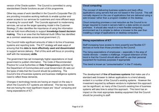 Page 8 of 29
version of the Oracle system. The Council is committed to using
standardised Oracle functions as part of this programme.
Other key areas of work identified in the Council’s Corporate Plan (3)
are providing innovative working methods to enable quicker and
easier access to our services for customers and more efficient ways
of working for council staff. The Councils approach to modernising
services, set out as the target operating model in the Customer
Strategy (7) also identifies the importance of using the information
that we hold more effectively to support knowledge based decision
making. This is an area that the National Audit Office has identified
as a common weakness across local government (1).
The Council holds significant amounts of data in its line of business
systems and reporting tools. The ICT strategy will seek ways of
ensuing that this data is more effectively used and disseminated
to support service delivery. Part of this work will focus on providing
staff with the necessary skills.
The government has set increasingly higher expectations on local
government to publish information. The Code of Recommended
Practice for Local Authorities on Data Transparency published by
the Department of Communities and Local Government (8) sets out
the types of data that the Council should be publishing. The
Council’s line of business systems and business intelligence systems
need to reflect these demands.
Changes in technology trends are having an impact on the way in
which the Council’s ICT systems are delivered. The two key trends
that are having the most significant impact are “cloud” computing and
rising expectations of ICT.
Cloud computing
The concept of delivering business systems and back office
applications using servers that are not based in the Council. This will
normally depend on the use of applications that are delivered using a
web browser rather than a program installed on the desktop.
Cloud computing promises a cost reduction as the Council is no
longer required to invest in servers held in a data centre on council
premises. It should also result in a more flexible computing
environment as it is simpler to deliver a browser to the user than
installing a range of applications on desktop computers.
Rising expectations of ICT
Staff increasing have access to more powerful and flexible ICT
devices at home than those provided by the Council.
The rising expectations of employees – especially in the area of
mobile devices – creates a challenge. A logical extension of this
trend is that the Council should allow staff to use their personal
equipment for business purposes if appropriate
This trend is known as “consumerisation” in the IT industry.
The development of line of business systems that make use of a
standard web browser to deliver applications is a trend already
evident in a number of the Council’s existing systems. However the
investment required by software vendors to implement this approach
can be significant, so many of the Council’s existing line of business
systems will take time to adopt this approach. This trend has an
impact on the most appropriate desktop equipment that the Council
should be providing to staff.
 