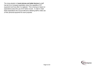 Page 9 of 29
The rising adoption of smart phones and tablet devices by staff
has led to an increased expectation about the capability of ICT
equipment and how often it is replaced. This is having an impact on
expectations about the use of ICT when at work. In order to meet
these expectations the Council will look at allowing staff to make use
of their personal equipment for work purposes.
 