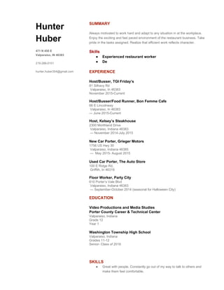  
 
 
 
Hunter 
Huber 
 
471 N 450 E 
Valparaiso, IN 46383 
 
219­286­0101 
 
hunter.huber354@gmail.com 
SUMMARY 
 
Always motivated to work hard and adapt to any situation in at the workplace. 
Enjoy the exciting and fast paced environment of the restaurant business. Take 
pride in the tasks assigned. Realize that efficient work reflects character.  
 
Skills 
● Experienced restaurant worker 
● De 
 
EXPERIENCE 
 
Host/Busser, TGI Friday’s 
81 Silhavy Rd 
 Valparaiso, In 46383 
November 2015­Current 
 
Host/Busser/Food Runner, Bon Femme Cafe  
66 E Lincolnway 
 Valparaiso, In 46383 
— June 2015­Current 
 
Host, Kelsey’s Steakhouse 
2300 Morthland Drive  
 Valparaiso, Indiana 46383 
 — November 2014­July 2015 
 
New Car Porter, Grieger Motors 
1756 US Hwy 30  
 Valparaiso, Indiana 46385 
 —  May 2015­ August 2015 
 
Used Car Porter, The Auto Store 
100 E Ridge Rd, 
 Griffith, In 46319 
 
Floor Worker, Party City 
610 Porter’s Vale Blvd 
 Valparaiso, Indiana 46383 
 — September­October 2014 (seasonal for Halloween City) 
 
EDUCATION 
 
Video Productions and Media Studies 
Porter County Career & Technical Center 
Valparaiso, Indiana 
Grade 12 
Year 1 
 
Washington Township High School 
Valparaiso, Indiana 
Grades 11­12  
Senior­ Class of 2016 
   
 
 
SKILLS 
● Great with people. Constantly go out of my way to talk to others and 
make them feel comfortable. 
 