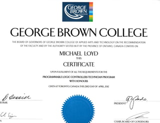 GEORGEBROX4 COLLEGE
THE BOARD OF GOVERNORS OF GEORGE BROWN COLLEGE OF APPLIED ARTS AND IECHNOLOGY ON THE RECOTUMENDATION
OF THE FACULTY AND BY THE AUTHORIry VESTED IN IT BY THE PROVINCE OF ONTARIO, CANADA CONFERS ON
MICHAEL LOYD
THIS
CERTIFICATE
U PON FU LFI LLM ENT OF ALL TH E REQU I REM ENTS FOR TH E
PROCMMMABLE LOGIC CONTROLLERS TECHNICIAN PROGMM
WITH HONOURS
C IVEN AT TORONTO, CANADA TH IS ARD DAY OF APRJ L 2OI2
/
ISTMR
kfT
N
 