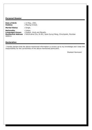 Personal Dossier
Date of Birth : 13 May, 1991.
Hobbies : Playing Cricket.
Marital Status : Single.
Nationality : Indian.
Languages Known : English, Hindi and Marathi.
Residential Address : Panchratna Chs, B-301, Sane Guruji Marg, Chinchpokli, Mumbai-
400012.
Declaration
I hereby declare that the above-mentioned information is correct up to my knowledge and I bear the
responsibility for the correctness of the above-mentioned particulars.
Shailesh Panmand
 