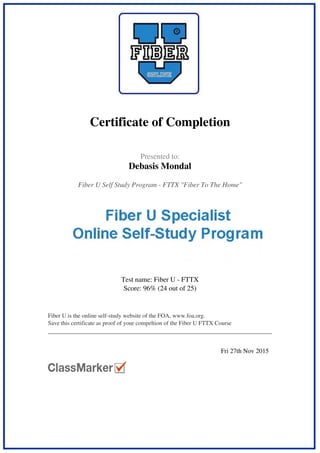  
 
Certificate of Completion
 
 
  Presented to:
Debasis Mondal
 
 
  Fiber U Self Study Program - FTTX "Fiber To The Home"  
 
  Test name: Fiber U - FTTX
Score: 96% (24 out of 25)
 
 
  Fiber U is the online self-study website of the FOA, www.foa.org.
Save this certificate as proof of your compeltion of the Fiber U FTTX Course
 
 
   
 
  Fri 27th Nov 2015   
 
Powered by TCPDF (www.tcpdf.org)
 
