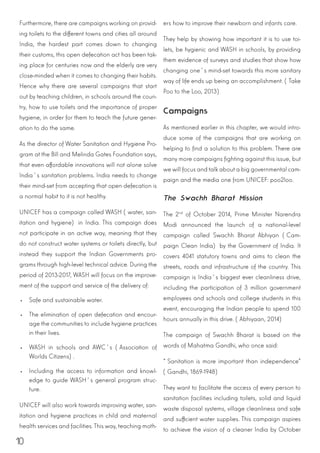 10
Furthermore, there are campaigns working on provid-
ing toilets to the different towns and cities all around
India, the hardest part comes down to changing
their customs, this open defecation act has been tak-
ing place for centuries now and the elderly are very
close-minded when it comes to changing their habits.
Hence why there are several campaigns that start
out by teaching children, in schools around the coun-
try, how to use toilets and the importance of proper
hygiene, in order for them to teach the future gener-
ation to do the same.
As the director of Water Sanitation and Hygiene Pro-
gram at the Bill and Melinda Gates Foundation says,
that even affordable innovations will not alone solve
India´s sanitation problems. India needs to change
their mind-set from accepting that open defecation is
a normal habit to it is not healthy.
UNICEF has a campaign called WASH (water, san-
itation and hygiene) in India. This campaign does
not participate in an active way, meaning that they
do not construct water systems or toilets directly, but
instead they support the Indian Governments pro-
grams through high-level technical advice. During the
period of 2013-2017, WASH will focus on the improve-
ment of the support and service of the delivery of:
•	 Safe and sustainable water.
•	 The elimination of open defecation and encour-
age the communities to include hygiene practices
in their lives.
•	 WASH in schools and AWC´s (Association of
Worlds Citizens).
•	 Including the access to information and knowl-
edge to guide WASH´s general program struc-
ture.
UNICEF will also work towards improving water, san-
itation and hygiene practices in child and maternal
health services and facilities. This way, teaching moth-
ers how to improve their newborn and infants care.
They help by showing how important it is to use toi-
lets, be hygienic and WASH in schools, by providing
them evidence of surveys and studies that show how
changing one´s mind-set towards this more sanitary
way of life ends up being an accomplishment. (Take
Poo to the Loo, 2013)
Campaigns
As mentioned earlier in this chapter, we would intro-
duce some of the campaigns that are working on
helping to find a solution to this problem. There are
many more campaigns fighting against this issue, but
we will focus and talk about a big governmental cam-
paign and the media one from UNICEF: poo2loo.
The Swachh Bharat Mission
The 2nd
of October 2014, Prime Minister Narendra
Modi announced the launch of a national-level
campaign called Swachh Bharat Abhiyan (Cam-
paign Clean India) by the Government of India. It
covers 4041 statutory towns and aims to clean the
streets, roads and infrastructure of the country. This
campaign is India´s biggest ever cleanliness drive,
including the participation of 3 million government
employees and schools and college students in this
event, encouraging the Indian people to spend 100
hours annually in this drive. (Abhiyaan, 2014)
The campaign of Swachh Bharat is based on the
words of Mahatma Gandhi, who once said:
“Sanitation is more important than independence”
(Gandhi, 1869-1948)
They want to facilitate the access of every person to
sanitation facilities including toilets, solid and liquid
waste disposal systems, village cleanliness and safe
and sufficient water supplies. This campaign aspires
to achieve the vision of a cleaner India by October
 