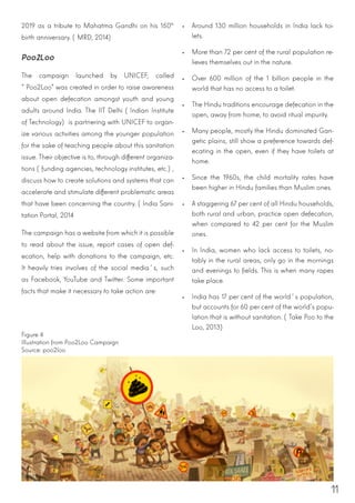 11
2019 as a tribute to Mahatma Gandhi on his 150th
birth anniversary. (MRD, 2014)
Poo2Loo
The campaign launched by UNICEF, called
“Poo2Loo” was created in order to raise awareness
about open defecation amongst youth and young
adults around India. The IIT Delhi (Indian Institute
of Technology) is partnering with UNICEF to organ-
ize various activities among the younger population
for the sake of teaching people about this sanitation
issue. Their objective is to, through different organiza-
tions (funding agencies, technology institutes, etc.),
discuss how to create solutions and systems that can
accelerate and stimulate different problematic areas
that have been concerning the country. (India Sani-
tation Portal, 2014
The campaign has a website from which it is possible
to read about the issue, report cases of open def-
ecation, help with donations to the campaign, etc.
It heavily tries involves of the social media´s, such
as Facebook, YouTube and Twitter. Some important
facts that make it necessary to take action are:
•	 Around 130 million households in India lack toi-
lets.
•	 More than 72 per cent of the rural population re-
lieves themselves out in the nature.
•	 Over 600 million of the 1 billion people in the
world that has no access to a toilet.
•	 The Hindu traditions encourage defecation in the
open, away from home, to avoid ritual impurity.
•	 Many people, mostly the Hindu dominated Gan-
getic plains, still show a preference towards def-
ecating in the open, even if they have toilets at
home.
•	 Since the 1960s, the child mortality rates have
been higher in Hindu families than Muslim ones.
•	 A staggering 67 per cent of all Hindu households,
both rural and urban, practice open defecation,
when compared to 42 per cent for the Muslim
ones.
•	 In India, women who lack access to toilets, no-
tably in the rural areas, only go in the mornings
and evenings to fields. This is when many rapes
take place.
•	 India has 17 per cent of the world´s population,
but accounts for 60 per cent of the world’s popu-
lation that is without sanitation. (Take Poo to the
Loo, 2013)
Figure 4
Illustration from Poo2Loo Campaign
Source: poo2loo
 