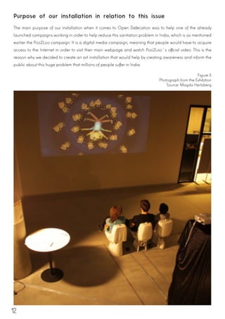 12
Purpose of our installation in relation to this issue
The main purpose of our installation when it comes to Open Defecation was to help one of the already
launched campaigns working in order to help reduce this sanitation problem in India, which is as mentioned
earlier the Poo2Loo campaign. It is a digital media campaign, meaning that people would have to acquire
access to the Internet in order to visit their main webpage and watch Poo2Loo´s official video. This is the
reason why we decided to create an art installation that would help by creating awareness and inform the
public about this huge problem that millions of people suffer in India.
Figure 5
Photograph from the Exhibition
Source: Magda Hertzberg
 