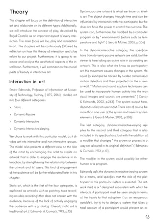 13
Theory
This chapter will focus on the definition of interactive
art and elaborate on its different types. Additionally,
we will introduce the concept of play, described by
Brigid Costello as an important aspect of every inter-
action. The main focus will be, play and interaction
in art. The chapters will be continuously followed by
reflection on how this theory of interaction and play
relate to our project. Furthermore, it is going to ex-
amine and analyse the aesthetical aspects of the in-
stallation. Furthermore, it will comment on the crucial
parts of beauty in interactive art.
Interaction in art
Ernest Edmonds, Professor of Information at Univer-
sity of Technology, Sydney, (UTS, 2014) divided art
into four different categories:
•	 Static
•	 Dynamic-Passive
•	 Dynamic-Interactive
•	 Dynamic-Interactive-Varying.
We chose to work with this particular model, as it di-
vides art into interactive and non-interactive groups.
The model also presents a different view on the role
of the artist by encouraging the artist to create an
artwork that is able to engage the audience in in-
teraction, by strengthening the relationship between
the artwork and its’ users. This kind of engagement
of the audience will be further elaborated later in this
chapter.
Static art, which is the first of the four categories, is
explained as artworks such as painting, tape record-
ing or video recordings that does not interact with the
audience, because of the lack of actively engaging
the audience with e.g. dialog. Overall, static art is
traditional art. (Edmonds & Cornock, 1973, p.13)
Dynamic-passive artwork is what we know as kinet-
ic art. The object changes through time and can be
influenced by interaction with the participant, but he
does not have the power to control the outcome. The
system can, furthermore, be modified by a computer
program or by “environmental factors such as tem-
perature and light”. (Gero & Maher, 2005, p.306)
In the dynamic-interactive category, the specifica-
tions from dynamic-passive artwork are valid, but the
viewer is here taking an active role in co-creating an
artwork. This is also what we know as participatory
art. His movement causes changes in the system. He
could for example be tracked by a video camera and
motion detectors and then projected on the screen
or wall. “Motion and sound capture techniques can
be used to incorporate human activity into the way
visual images and sounds are presented.” (Candy
& Edmonds, 2002, p.263) The system output here,
depends solely on user input. There can of course be
more than one user of the system and several system
elements. (Gero & Maher, 2005, p.306)
The last category, dynamic-interactive-varying ap-
plies to the second and third category that is also
included in its specifications, but with the addition of
a modifier that changes “the system or process in a
way not allowed in its original definition” (Edmonds
& Cornock, 1973, p.13)
The modifier in the system could possibly be either
human or a program.
Edmonds calls the dynamic-interactive-varying system
for a matrix, and specifies that the role of the par-
ticipant in this particular system is essential. The art-
work itself is a “designed sub-system with which he
interacts. A participant must be seen simply in terms
of the inputs to that subsystem (as an exogenous
variable), for to try to design a system that takes a
total account of a participant would present an in-
 