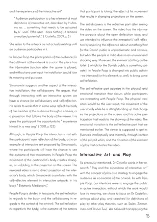 15
and the experience of the interactive art”.
“Audience participation is a key element of most
definitions of interactive art, described by Huhta-
mo as: ... something that needs to be actuated
by a ‘user’. If the user ‘does nothing’, it remains
unrealized potential...” (Costello, 2009, p.5)
She refers to the artwork as not actually existing until
an audience participates in it.
In People Poop the participation of the audience for
the fulfilment of the artwork is crucial. The piece has
the informative function after the game is played,
and without any user input the installation would lose
its meaning and purpose.
Simanowski suggests another aspect of the interac-
tive installation, the self-discovery. He argues that
through interacting with an interactive system we
have a chance for self-discovery and self-reflection.
He refers to works that in some ways reflect the body
of the member of the audience through a camera, or
a projection that follows the body of the viewer. This
gives the participant the opportunity to “experience
himself in a new way” (2011, p.123)
Although, in People Poop the interaction is not with
the participants’ own reflection of the body, as in an
example of interactive art proposed by Simanowski,
where the participants still have the chance to see
the outcome of their movements. In People Poop the
movement of the participant’s body creates chang-
es, or unfolding, in the projection on the screen. The
revealed video is not a direct projection of the inter-
actor’s body, which Simanowski assimilates with the
self-reflective element in interactive artworks in his
book “Electronic Mediations”.
People Poop is divided in two parts, the self-reflection
in regards to the body and the self-discovery in re-
gards to the context of the artwork. The self-reflection
in regards to the body, is the outcome of the actions
that participant is taking, the effect of his movement
that results in changing projections on the screen.
The self-discovery is the reflective part after seeing
the video on the screen. The video has the informa-
tive purpose about the open defecation issue, and
we intended to influence the interactor’s’ self reflec-
tion by revealing the difference about something that
for the Danish public is unproblematic and obvious,
but what the people in India does in an unusual and
shocking way. Moreover, the element of sitting on the
toilet (which for the Danish public is something pri-
vate) in People Poop is changed into public activity
- we intended for this element, as well, to bring some
self-reflection.
The self-reflective part appears in the physical and
emotional transition that occurs while participants
are interacting with People Poop. The physical tran-
sition would be the user input, the movement of the
users body while he is sitting/standing up that chang-
es the projections on the screen, and his active par-
ticipation that leads to the showing of the video. The
emotional transition is the self-reflective part that we
mentioned earlier. The viewer is supposed to get in-
fluenced intellectually and mentally, through context
of the played video, and the transition of the element
of play that activates the video.
Interactive Art and Play
As previously mentioned, Dr Costello works in her re-
search “Play and the experience of interactive art”
with the concept of play as a strategy to engage the
audience as co-creators of the artwork. As with Peo-
ple Poop, our intentions were to engage the public
in active interaction, without which the work would
lose its meaning, we chose to focus on Dr Costello’s
writings about play, and searched for definitions of
play by other play theorists, such as Salen, Zimmer-
man and Jesper Juul. We believed that applying the
 