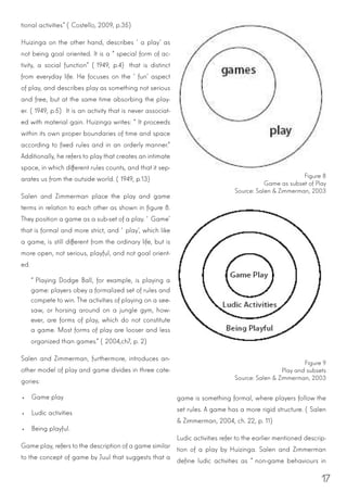 17
tional activities” (Costello, 2009, p.35)
Huizinga on the other hand, describes ‘a play’ as
not being goal oriented. It is a “special form of ac-
tivity, a social function” (1949, p.4) that is distinct
from everyday life. He focuses on the ‘fun’ aspect
of play, and describes play as something not serious
and free, but at the same time absorbing the play-
er. (1949, p.5) It is an activity that is never associat-
ed with material gain. Huizinga writes: “It proceeds
within its own proper boundaries of time and space
according to fixed rules and in an orderly manner.”
Additionally, he refers to play that creates an intimate
space, in which different rules counts, and that it sep-
arates us from the outside world. (1949, p.13)
Salen and Zimmerman place the play and game
terms in relation to each other as shown in figure 8.
They position a game as a sub-set of a play. ‘Game’
that is formal and more strict, and ‘play’, which like
a game, is still different from the ordinary life, but is
more open, not serious, playful, and not goal orient-
ed.
“Playing Dodge Ball, for example, is playing a
game: players obey a formalized set of rules and
compete to win. The activities of playing on a see-
saw, or horsing around on a jungle gym, how-
ever, are forms of play, which do not constitute
a game. Most forms of play are looser and less
organized than games.” (2004,ch7, p. 2)
Salen and Zimmerman, furthermore, introduces an-
other model of play and game divides in three cate-
gories:
•	 Game play
•	 Ludic activities
•	 Being playful.
Game play, refers to the description of a game similar
to the concept of game by Juul that suggests that a
Figure 8
Game as subset of Play
Source: Salen & Zimmerman, 2003
Figure 9
Play and subsets
Source: Salen & Zimmerman, 2003
game is something formal, where players follow the
set rules. A game has a more rigid structure. (Salen
& Zimmerman, 2004, ch. 22, p. 11)
Ludic activities refer to the earlier mentioned descrip-
tion of a play by Huizinga. Salen and Zimmerman
define ludic activities as “non-game behaviours in
 
