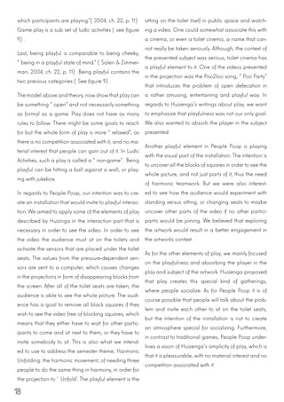 18
which participants are playing.”(2004, ch. 22, p. 11)
Game play is a sub set of ludic activities (see figure
9).
Last, being playful is comparable to being cheeky,
“being in a playful state of mind.” (Salen & Zimmer-
man, 2004, ch. 22, p. 11) Being playful contains the
two previous categories (See figure 9).
The model above and theory, now showthat play can
be something “open” and not necessarily something
as formal as a game. Play does not have as many
rules to follow. There might be some goals to reach
for but the whole form of play is more “relaxed”, as
there is no competition associated with it, and no ma-
terial interest that people can gain out of it. In Ludic
Activities, such a play is called a “non-game”. Being
playful can be hitting a ball against a wall, or play-
ing with jukebox.
In regards to People Poop, our intention was to cre-
ate an installation that would invite to playful interac-
tion. We aimed to apply some of the elements of play
described by Huizinga in the interaction part that is
necessary in order to see the video. In order to see
the video the audience must sit on the toilets and
activate the sensors that are placed under the toilet
seats. The values from the pressure-dependent sen-
sors are sent to a computer, which causes changes
in the projections in form of disappearing blocks from
the screen. After all of the toilet seats are taken, the
audience is able to see the whole picture. The audi-
ence has a goal to remove all black squares if they
wish to see the video free of blocking squares, which
means that they either have to wait for other partic-
ipants to come and sit next to them, or they have to
invite somebody to sit. This is also what we intend-
ed to use to address the semester theme, Harmonic
Unfolding: the harmonic movement, of needing three
people to do the same thing in harmony, in order for
the projection to ‘Unfold’. The playful element is the
sitting on the toilet itself in public space and watch-
ing a video. One could somewhat associate this with
a cinema, or even a toilet cinema, a name that can-
not really be taken seriously. Although, the context of
the presented subject was serious, toilet cinema has
a playful element to it. One of the videos presented
in the projection was the Poo2loo song, “Poo Party”
that introduces the problem of open defecation in
a rather amusing, entertaining and playful way. In
regards to Huizenga’s writings about play, we want
to emphasize that playfulness was not our only goal.
We also wanted to absorb the player in the subject
presented.
Another playful element in People Poop is playing
with the visual part of the installation. The intention is
to uncover all the blocks of squares in orderto see the
whole picture, and not just parts of it, thus the need
of harmonic teamwork. But we were also interest-
ed to see how the audience would experiment with
standing versus sitting, or changing seats to maybe
uncover other parts of the video if no other partici-
pants would be joining. We believed that exploring
the artwork would result in a better engagement in
the artworks context.
As for the other elements of play, we mainly focused
on the playfulness and absorbing the player in the
play and subject of the artwork. Huizenga proposed
that play creates this special kind of gatherings,
where people socialize. As for People Poop it is of
course possible that people will talk about the prob-
lem and invite each other to sit on the toilet seats,
but the intention of the installation is not to create
an atmosphere special for socializing. Furthermore,
in contrast to traditional games, People Poop under-
lines a vision of Huizenga’s simplicity of play, which is
that it is pleasurable, with no material interest and no
competition associated with it.
 