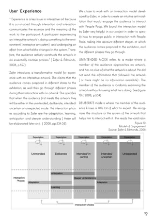 19
User Experience
“Experience is a key issue in interactive art because
it is constructed through interaction and interaction
communicates the essence and the meaning of the
work to the participant. A participant experiencing
an interactive artwork is doing something to the envi-
ronment (interactive art system) and undergoing an
effect from what he/she changed in the system. There-
fore, the audience actively constructs the artwork in
an essentially creative process.” (Zafer & Edmonds,
2008, p.527)
Zafer introduces a transformative model for experi-
ence with an interactive artwork. She claims that the
audience comes prepared in different states to the
exhibition; as well they go through different phases
during their interaction with an artwork. She specifies
that when the audience first meets the artwork they
will be either in the unintended, deliberate, intended/
uncertain or unexpected mode. The interaction phas-
es according to Zafer are the adaptation, learning,
anticipation and deeper understanding (these will
be elaborated later on). (2008, pp.534-35)
We chose to work with an interaction model devel-
oped by Zafer, in order to create an intuitive art instal-
lation that would engage the audience to interact
with People Poop. We found the interaction model
by Zafer very helpful in our project in order to spec-
ify how to engage public in interaction with People
Poop, taking into account different stages at which
the audience comes prepared to the exhibition, and
the different phases they go through.
UNINTENDED MODE refers to a mode where a
member of the audience approaches an artwork,
and has no clue of what the artwork is about. He did
not read the information that followed the artwork
(or there might be no information available). The
member of the audience is randomly examining the
artwork without knowing what he is doing. See figure
10 (2008, p.534)
DELIBERATE mode is where the member of the audi-
ence knows a little bit of what to expect. He recog-
nizes the structure or the system of the artwork that
helps him to interact with it. He reads the valid infor-
Figure 10
Model of Engagement
Source: Zafer & Edmonds, 2008
 