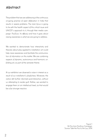 2
Abstract
The problem thatwe are addressing is the continuous
on-going practice of open defecation in India that
results in severe problems. The main focus is going
to lie with the health aspect of this critical issue and
UNICEF’s approach to it, through their media cam-
paign: Poo2Loo. Its efficacy and how it goes about
raising awareness is what we are going to address.
We wanted to demonstrate how interactivity and
theories about play applied to installation art could
help raise awareness and facilitate the communica-
tion of information on this matter. We are combining
aspects of dynamic, autonomous and harmonic un-
folding art, as part of the semester theme.
At our exhibition we observed a raise in interest as a
result of our installation’s playfulness. Moreover, the
visitors felt further informed post-interaction, without
us attempting to evoke guilt. Rather, we wanted to
engage them on an intellectual level, as that would
be a far stronger reaction.
Figure 1
Mr Poo from Poo2Loo Camapign
Source: Take the Poo to the Loo, 2014
 