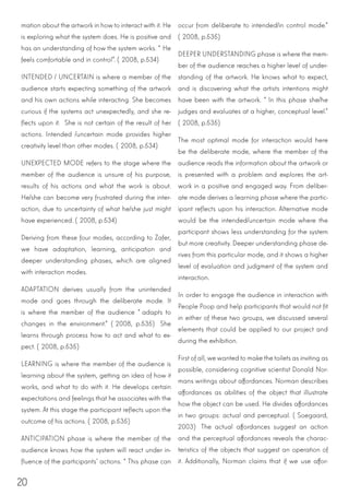 20
mation about the artwork in how to interact with it. He
is exploring what the system does. He is positive and
has an understanding of how the system works. “He
feels comfortable and in control”. (2008, p.534)
INTENDED / UNCERTAIN is where a member of the
audience starts expecting something of the artwork
and his own actions while interacting. She becomes
curious if the systems act unexpectedly, and she re-
flects upon it. She is not certain of the result of her
actions. Intended /uncertain mode provides higher
creativity level than other modes. (2008, p.534)
UNEXPECTED MODE refers to the stage where the
member of the audience is unsure of his purpose,
results of his actions and what the work is about.
He/she can become very frustrated during the inter-
action, due to uncertainty of what he/she just might
have experienced. (2008, p.534)
Deriving from these four modes, according to Zafer,
we have adaptation, learning, anticipation and
deeper understanding phases, which are aligned
with interaction modes.
ADAPTATION derives usually from the unintended
mode and goes through the deliberate mode. It
is where the member of the audience “adapts to
changes in the environment.” (2008, p.535) She
learns through process how to act and what to ex-
pect. (2008, p.535)
LEARNING is where the member of the audience is
learning about the system, getting an idea of how it
works, and what to do with it. He develops certain
expectations and feelings that he associates with the
system. At this stage the participant reflects upon the
outcome of his actions. (2008, p.535)
ANTICIPATION phase is where the member of the
audience knows how the system will react under in-
fluence of the participants’ actions. “This phase can
occur from deliberate to intended/in control mode.”
(2008, p.535)
DEEPER UNDERSTANDING phase is where the mem-
ber of the audience reaches a higher level of under-
standing of the artwork. He knows what to expect,
and is discovering what the artists intentions might
have been with the artwork. “In this phase she/he
judges and evaluates at a higher, conceptual level.”
(2008, p.535)
The most optimal mode for interaction would here
be the deliberate mode, where the member of the
audience reads the information about the artwork or
is presented with a problem and explores the art-
work in a positive and engaged way. From deliber-
ate mode derives a learning phase where the partic-
ipant reflects upon his interaction. Alternative mode
would be the intended/uncertain mode where the
participant shows less understanding for the system
but more creativity. Deeper understanding phase de-
rives from this particular mode, and it shows a higher
level of evaluation and judgment of the system and
interaction.
In order to engage the audience in interaction with
People Poop and help participants that would not fit
in either of these two groups, we discussed several
elements that could be applied to our project and
during the exhibition.
First of all, we wanted to make the toilets as inviting as
possible, considering cognitive scientist Donald Nor-
mans writings about affordances. Norman describes
affordances as abilities of the object that illustrate
how the object can be used. He divides affordances
in two groups: actual and perceptual. (Soegaard,
2003) The actual affordances suggest an action
and the perceptual affordances reveals the charac-
teristics of the objects that suggest an operation of
it. Additionally, Norman claims that if we use affor-
 