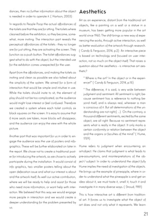 21
dances, then no further information about the object
is needed in order to operate it. (Hartson, 2003)
In regards to People Poop the actual affordances of
the toilets are thattheyare forsitting.The toiletswhere
cleaned before the exhibition, so they became, some-
what, more inviting. The interaction part reveals the
perceptual affordances of the toilets - they no longer
are for just sitting, they are activating the screen. They
function as a push button. The toilet affordances sug-
gest what to do with the object, but the intended use
for the exhibition comes unexpected for the user.
Apart from the affordances, and making the toilets as
inviting and clean as possible we also talked about
the simplicity of the system. We aimed for a form of
interaction that would be simple and intuitive in use.
While the toilets should invite to sit, the element of
play should not be too complicated, as the audience
would might lose interest or feel confused. Therefore
we created a system where each toilet controls six
black squares on the screen. It is easy to assume that
if more seats are taken, more blocks will disappear,
and the audience can enjoy the view with the whole
picture.
Another part that was important for us in order to en-
gage the audience was the use of posters and info-
graphics. These will be further elaborated on later in
the report. We chose not to create a traditional post-
er for introducing the artwork, as we chose to actively
participate during the installation. It would consist of
info graphics, two smaller posters telling about the
open defecation issue and what our interest is about
and the artwork itself. As well our active contribution,
where we will be ready to help and assist for those
who need more information, or want help with inter-
action. We believed that this way we would engage
more people in interaction and we would create a
deeper understanding for the problem presented by
us.
Aesthetics
Art as an experience, distant from the traditional art
objects, like a painting on a wall or a statue in a
museum, has been getting more popular in the art
world since 1960. The shift brings a new way of expe-
riencing the works, through active interaction, as well
as better evaluation of the artwork through research.
(Candy & Ferguson, 2014, p.2) An interactive piece
is based on technology and focused on user inter-
action, not so much on the object itself. That raises a
question about the aesthetics - is interactive art aes-
thetic?
“Where is the art? In the object or in the experi-
ence?” (Candy & Ferguson, 2014, p.15)
“The difference, it is said, is very wide between
judgment and sentiment. All sentiment is right; be-
cause sentiment has a reference to nothing be-
yond itself, and is always real, wherever a man
is conscious of it. But all determinations of the un-
derstanding are not right;(...) On the contrary, a
thousand differentsentiments, excited bythe same
object, are all right: Because no sentiment repre-
sents what is really in the object. It only marks a
certain conformity or relation between the object
and the organs or faculties of the mind.” (Hume,
1759)
Hume refers to judgment when encountering an
art-object. He claims that judgment is what leads to
pre-assumptions, and misinterpretations of the ob-
ject / subject. In order to understand the object fully
Hume implies the need of investigation of the objects.
He brings up the example of pineapple, where in or-
der to understand what the pineapple is and get an
idea about it, we must taste it, smell it, touch it and
investigate it in many diverse ways. (Stroud, 1981)
This is how interactive art is different from tradition-
al art. It forces us to investigate what the object of
art does and not only what it represents. We learn
 