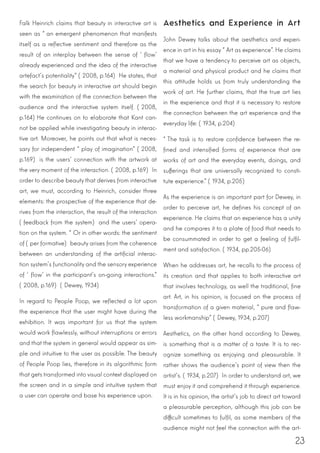 23
Falk Heinrich claims that beauty in interactive art is
seen as “an emergent phenomenon that manifests
itself as a reflective sentiment and therefore as the
result of an interplay between the sense of ‘flow’
already experienced and the idea of the interactive
artefact’s potentiality” (2008, p.164) He states, that
the search for beauty in interactive art should begin
with the examination of the connection between the
audience and the interactive system itself. (2008,
p.164)He continues on to elaborate that Kant can-
not be applied while investigating beauty in interac-
tive art. Moreover, he points out that what is neces-
sary for independent “play of imagination” (2008,
p.169) is the users’ connection with the artwork at
the very moment of the interaction. (2008, p.169) In
order to describe beauty that derives from interactive
art, we must, according to Heinrich, consider three
elements: the prospective of the experience that de-
rives from the interaction, the result of the interaction
(feedback from the system) and the users’ opera-
tion on the system. “Or in other words: the sentiment
of (per formative) beauty arises from the coherence
between an understanding of the artificial interac-
tion system’s functionality and the sensory experience
of ‘flow’ in the participant’s on-going interactions.”
(2008, p.169) (Dewey, 1934)
In regard to People Poop, we reflected a lot upon
the experience that the user might have during the
exhibition. It was important for us that the system
would work flawlessly, without interruptions or errors
and that the system in general would appear as sim-
ple and intuitive to the user as possible. The beauty
of People Poop lies, therefore in its algorithmic form
that gets transformed into visual context displayed on
the screen and in a simple and intuitive system that
a user can operate and base his experience upon.
Aesthetics and Experience in Art
John Dewey talks about the aesthetics and experi-
ence in art in his essay “Art as experience”. He claims
that we have a tendency to perceive art as objects,
a material and physical product and he claims that
this attitude holds us from truly understanding the
work of art. He further claims, that the true art lies
in the experience and that it is necessary to restore
the connection between the art experience and the
everyday life: (1934, p.204)
“The task is to restore confidence between the re-
fined and intensified forms of experience that are
works of art and the everyday events, doings, and
sufferings that are universally recognized to consti-
tute experience.” (1934, p.205)
As the experience is an important part for Dewey, in
order to perceive art, he defines his concept of an
experience. He claims that an experience has a unity
and he compares it to a plate of food that needs to
be consummated in order to get a feeling of fulfil-
ment and satisfaction. (1934, pp.205-06)
When he addresses art, he recalls to the process of
its creation and that applies to both interactive art
that involves technology, as well the traditional, fine
art. Art, in his opinion, is focused on the process of
transformation of a given material, “pure and flaw-
less workmanship” (Dewey, 1934, p.207)
Aesthetics, on the other hand according to Dewey,
is something that is a matter of a taste. It is to rec-
ognize something as enjoying and pleasurable. It
rather shows the audience’s point of view then the
artist’s. (1934, p.207) In order to understand art, we
must enjoy it and comprehend it through experience.
It is in his opinion, the artist’s job to direct art toward
a pleasurable perception, although this job can be
difficult sometimes to fulfil, as some members of the
audience might not feel the connection with the art-
 