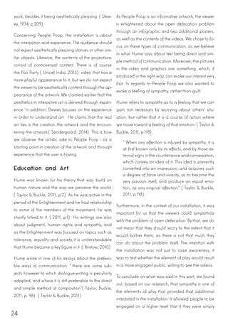 24
work, besides it being aesthetically pleasing. (Dew-
ey, 1934, p.209)
Concerning People Poop, the installation is about
the interaction and experience. The audience should
not expect aesthetically pleasing statues or other sim-
ilar objects. Likewise, the contents of the projections
consist of controversial content. There is of course
the Poo Party (Unicef India. 2013) video that has a
more playful appearance to it, but we do not expect
the viewer to be aesthetically content through the ap-
pearance of the artwork. We claimed earlier that the
aesthetics in interactive art is derived through experi-
ence. In addition, Dewey focuses on the experience
in order to understand art. He claims that the real
art lies is the creation the artwork and the encoun-
tering the artwork.(Søndergaard, 2014) This is how
we observe the artistic side to People Poop - as a
starting point in creation of the artwork and through
experience that the user is having.
Education and Art
Hume was known for his theory that was build on
human nature and the way we perceive the world.
(Taylor & Buckle, 2011, p.2) As he was active in the
period of the Enlightenment and he had relationship
to some of the members of the movement, he was
shortly linked to it. (2011, p.1) His writings are also
about judgment, human rights and sympathy, and
as the Enlightenment was focused on topics such as
tolerance, equality and society, it is understandable
that Hume became a key figure in it. (Bristow, 2010)
Hume wrote in one of his essays about the prefera-
ble ways of communication: “there are some sub-
jects however to which dialogue-writing is peculiarly
adapted, and where it is still preferable to the direct
and simple method of composition”(Taylor, Buckle,
2011, p. 98) (Taylor & Buckle, 2011)
As People Poop is an informative artwork, the viewer
is enlightened about the open defecation problem
through an infographic and two additional posters,
as well as the contents of the videos. We chose to fo-
cus on these types of communication, as we believe
in what Hume says about text being direct and sim-
ple method of communication. Moreover, the pictures
in the video and graphics are something, which, if
produced in the right way, can evoke our interest very
fast. In regards to People Poop we also wanted to
evoke a feeling of sympathy, rather than guilt.
Hume refers to sympathy as to a feeling that we can
gain not necessary by worrying about others’ situ-
ation, but rather that it is a course of action where
we move toward a feeling of that emotion. (Taylor &
Buckle, 2011, p.118)
“When any affection is infused by sympathy, it is
at first known only by its effects, and by those ex-
ternal signs in the countenance and conversation,
which convey an idea of it. This idea is presently
converted into an impression, and acquires such
a degree of force and vivacity, as to become the
very passion itself, and produce an equal emo-
tion, as any original affection.” (Taylor & Buckle,
2011, p.118)
Furthermore, in the context of our installation, it was
important for us that the viewers could sympathize
with the problem of open defecation. By that, we do
not mean that they should worry to the extent that it
would bother them, as there is not that much they
can do about the problem itself. The intention with
the installation was not just to raise awareness; it
was to test whether the element of play would result
in a more engaged public, willing to see the videos.
To conclude on what was said in this part, we found
out, based on our research, that sympathy is one of
the elements of play that provided that additional
interested in the installation. It allowed people to be
engaged on a higher level that if they were simply
 