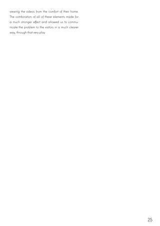 25
viewing the videos from the comfort of their home.
The combination of all of these elements made for
a much stronger effect and allowed us to commu-
nicate the problem to the visitors in a much clearer
way, through that very play.
 