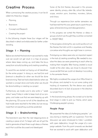 26
Creative Process
When summarizing the creative process, it can be di-
vided into these four stages:
•	 Planning
•	 Brainstorm
•	 Concept and Research
•	 Creating the project
In the following chapter these four stages will be
described in detail and elaborated for better under-
standing.
Stage 1 – Planning
Before we started the brainstorm we wanted to make
sure we would not get stuck in a trap of process
where ideas keep coming up, and takes the focus
away from actually building and creating something.
To avoid this we started out laying out all deadlines
for the entire project. In doing so, we had first and
foremost a deadline for when we should be done
brainstorming. Next we had a fixed date for when we
wanted a concept done and lastly when we should
be done building or creating our project.
Furthermore, we made sure to also write a “week
status” every Friday in order to keep track of our pro-
gress, and make sure that we were keeping up with
the planning. Of course not all of the deadlines we
had made were reached to the letter, but we recog-
nized that not everything could be predicted.
Stage 2 – Brainstorming
The brainstorm was then the next stepping-stone of
creating a piece of art. To begin with we all got the
task to generate at least three rough ideas or themes
each that could be discussed and developed.
Some of the first themes discussed in this process
were: identity, privacy, alien life, school life, kaleido-
scope, emotion porn, brainless, monsters, failure,
and chaos.
Through our experience from earlier semesters we
had learned that this was great way to spark the pro-
gress of brainstorming and idea-generation.
In this progress we sorted the themes or ideas in
groups of which we thought they could be connected
in. INSERT TABLE
In the progress of doing this, we could quickly sort out
the themes that did not fit in anywhere and thereby,
concretize what thoughts we might have in common.
Prototyping our ideas were also an important aspect
in the task of creating something. We needed to visu-
alize the ideas we were presenting to each other by
making them tangible. After having created a visual
model of the alien idea, we chose to discard it be-
cause we felt that we could not develop it according
to the semester theme.
We highly considered the usage of an X-Box Kinect in
this phase, and started to try out some coding and
tracking of movements. But the device was quickly
discarded due to its lack of purpose in the direction
our project took.
In the brainstorming phase, this turned out to be the
final stage in order to pick our theme, which were:
Challenging people’s privacy.
People Poop
We presented the idea of challenging peoples´ pri-
vacy during a meeting with our supervisor. From the
discussion we were introduced to India´s problem
with open defecation, trough the usage of a cam-
paign website. From this point onwards we decided
that we wanted to work with open defecation and
 