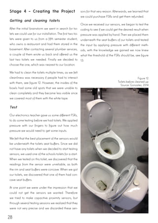28
Stage 4 – Creating the Project
Getting and cleaning toilets
After the initial brainstorm we went in search for toi-
lets we could use for our installation. The first two toi-
lets were given to us from a fifth semester student,
who owns a restaurant and had them stored in the
basement. After contacting several plumber services,
a couple of them wrote us back and offered us the
last two toilets we needed. Finally we decided to
choose the one, which was nearest to our location.
We had to clean the toilets multiple times, as we felt
cleanliness was necessary if people had to interact
with them, see figure 12. However, the insides of the
bowls had some old spots that we were unable to
clean completely and they became less visible since
we covered most of them with the white tape.
Test
Our electronics teacher gave us some different FSRs,
to do some testing before we had toilets. We applied
pressure with our fingers to figure out how much
pressure we would need to get some inputs.
We felt that the best placement of the sensors would
be underneath the toilets seat buffers. Since we did
not have any toilets when we decided to start testing
sensors, we used one of the schools toilets for a start.
When we tested on this toilet, we discovered that the
readings from the sensor were unreliable, as both
the rim and seat buffers were concave. When we got
our toilets, we discovered that one of them had con-
cave seat buffers.
At one point we were under the impression that we
could not get the sensors we wanted. Therefore
we tried to make capacitive proximity sensors, but
through several testing sessions we realized that they
were not very precise and we discarded these sen-
sors for that very reason. Afterwards, we learned that
we could purchase FSRs and get them refunded.
Once we received our sensors, we began to test the
coding to see if we could get the desired result when
pressure was applied by hand. Then we placed them
underneath the seat buffers of our toilets and tested
the input by applying pressure with different meth-
ods, with the knowledge we gained we now knew
what the threshold of the FSRs should be, see figure
13.
Figure 12
Toilets before cleaned up
Source: Gonzalez, 2014
 