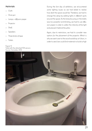 29
Materials
•	 Cloth
•	 Glue gun
•	 Lamps + diffusion paper
•	 Projector
•	 Shelf
•	 Speakers
•	 Three kinds of tape
•	 Toilets
During the first day of exhibition, we encountered
some lighting issues as we had failed to realize
how dark the space would be. Therefore, we had to
change the setup by adding lights in different spots
around the space. As the lamp focusing on the toilets
was too powerful and blinding, we had to use diffu-
sion paper in order to soften the intensity of the light
and placed it behind the pillar.
Again, due to restrictions, we had to consider new
options for the placement of the projector. Which is
why we went over to the wood workshop at Utzon, in
order to see if we could find materials to build a high
Figure 13
Toilet with the attached FSR sensors
Source: Gonzalez, 2014
 
