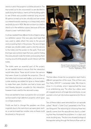 30
stand on which the projector could be placed on. The
trip turned out to be unsuccessful so we decided to
walk along the harbour, next to all the building sights
to see if there was possible materials lying around.
All options turned out to be unfruitful and we turned
our interest towards investing on a cheap shelf, which
we finally found in IKEA. We did not want our shelf to
stand out in the exhibition space, because of this we
chose to cover it with black cloths.
In all we needed three different kinds of tape to setup
our exhibition space. One was grey duck tape that
was used to safely attach the wires to the ground
and concealing them in the process. The second type
of tape was double sided, used to stick the sensors
to the toilets and the posters to the walls. Third and
final type was isolation tape that was used for hiding
the wires placed inside the toilets and avoiding them
moving around while people would interact with the
toilets.
The toilets were an essential part of the project,
as we needed these to ensure that the interaction
would take place. These would contain the sensors
that were chosen to activate the projection. One of
the toilets had concave seat buffers, so to ensure ac-
curate reading; we added hot glue on these buffers
to make them even. Another one had a loose seat
and thereby became unusable for the interaction,
however it was used for the returned surveys.
Since we wanted to have a projection for our project
we borrowed a high definition projector, which gave
us a large projection.
Finally we had to change the speakers we chose
originally due to the restrictions we were given earli-
er, so we borrowed two smaller ones as these could
be placed on the ground.
Video
The five videos chosen for our projection each had a
different perspective of the issue. One of them was
Poo Party, UNICEF´s campaign video. We chose to
show it in its entirety, since it approached the issue
in an entertaining way. The other four videos were
all cropped versions of longer documentaries, as we
wanted a short yet informative experience for the vis-
itors.
Two of these videos were extracted from an episode
called “World´s Toilet Crisis” presented in the TV se-
ries Vanguard. The reasoning for choosing these two
specific scenes from this episode was due to us feel-
ing that they illustrated the problems in a clear and
more shocking way. The first one showed footage of
the reporter sailing through the Yamuna River with an
Figure 14
Daniel Hristov testing how long one
can sit without getting numb thighs.
Source: Teglbjærg, 2014
 