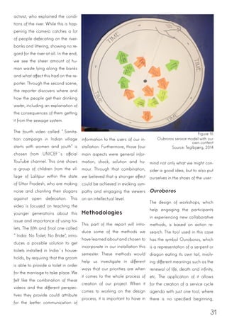 31
activist, who explained the condi-
tions of the river. While this is hap-
pening the camera catches a lot
of people defecating on the river-
banks and littering, showing no re-
gard for the river at all. In the end,
we see the sheer amount of hu-
man waste lying along the banks
and what affect this had on the re-
porter. Through the second scene,
the reporter discovers where and
how the people get their drinking
water, including an explanation of
the consequences of them getting
it from the sewage system.
The fourth video called “Sanita-
tion campaign in Indian village
starts with women and youth” is
chosen from UNICEF´s official
YouTube channel. This one shows
a group of children from the vil-
lage of Lalitpur within the state
of Uttar Pradesh, who are making
noise and chanting their slogans
against open defecation. This
video is focused on teaching the
younger generations about this
issue and importance of using toi-
lets. The fifth and final one called
“India: No Toilet, No Bride”, intro-
duces a possible solution to get
toilets installed in India´s house-
holds, by requiring that the groom
is able to provide a toilet in order
for the marriage to take place. We
felt like the combination of these
videos and the different perspec-
tives they provide could attribute
for the better communication of
information to the users of our in-
stallation. Furthermore, those four
main aspects were general infor-
mation, shock, solution and hu-
mour. Through that combination,
we believed that a stronger effect
could be achieved in evoking sym-
pathy and engaging the viewers
on an intellectual level.
Methodologies
This part of the report will intro-
duce some of the methods we
have learned about and chosen to
incorporate in our installation this
semester. These methods would
help us investigate in different
ways that our priorities are when
it comes to the whole process of
creation of our project. When it
comes to working on the design
process, it is important to have in
mind not only what we might con-
sider a good idea, but to also put
ourselves in the shoes of the user.
Ouroboros
The design of workshops, which
help engaging the participants
in experiencing new collaborative
methods, is based on action re-
search. The tool used in this case
has the symbol Ouroboros, which
is a representation of a serpent or
dragon eating its own tail, involv-
ing different meanings such as the
renewal of life, death and infinity,
etc. The application of it allows
for the creation of a service cycle
agenda with just one tool, where
there is no specified beginning,
Figure 15
Oubroros service model with our
own content
Source: Teglbjærg, 2014
 