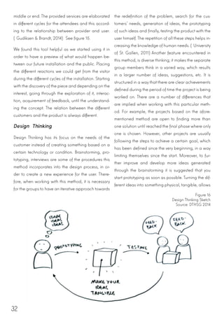 32
middle or end. The provided services are elaborated
in different cycles for the attendees and this accord-
ing to the relationship between provider and user.
(Gudiksen & Brandt, 2014) See figure 15.
We found this tool helpful as we started using it in
order to have a preview of what would happen be-
tween our future installation and the public. Placing
the different reactions we could get from the visitor
during the different cycles of the installation. Starting
with the discovery of the piece and depending on the
interest, going through the exploration of it, interac-
tion, acquirement of feedback, until the understand-
ing the concept. The relation between the different
customers and the product is always different.
Design Thinking
Design Thinking has its focus on the needs of the
customer instead of creating something based on a
certain technology or condition. Brainstorming, pro-
totyping, interviews are some of the procedures this
method incorporates into the design process, in or-
der to create a new experience for the user. There-
fore, when working with this method, it is necessary
for the groups to have an iterative approach towards
the redefinition of the problem, search for the cus-
tomers’ needs, generation of ideas, the prototyping
of such ideas and finally, testing the product with the
user himself. The repetition of all these steps helps in-
creasing the knowledge of human needs. (University
of St. Gallen, 2011)Another feature encountered in
this method, is diverse thinking; it makes the separate
group members think in a varied way, which results
in a larger number of ideas, suggestions, etc. It is
structured in a way that there are clear achievements
defined during the period of time the project is being
worked on. There are a number of differences that
are implied when working with this particular meth-
od. For example, the projects based on the afore-
mentioned method are open to finding more than
one solution until reached the final phase where only
one is chosen. However, other projects are usually
following the steps to achieve a certain goal, which
has been defined since the very beginning, in a way
limiting themselves since the start. Moreover, to fur-
ther improve and develop more ideas generated
through the brainstorming it is suggested that you
start prototyping as soon as possible. Turning the dif-
ferent ideas into something physical, tangible, allows
Figure 16
Design Thinking Sketch
Source: DTHSG 2014
 