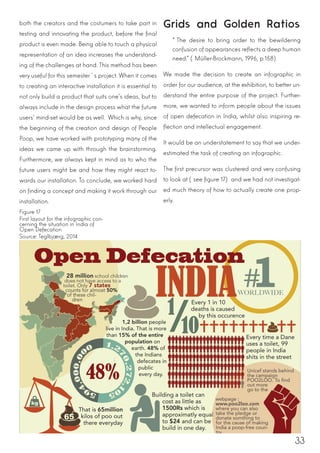 33
both the creators and the costumers to take part in
testing and innovating the product, before the final
product is even made. Being able to touch a physical
representation of an idea increases the understand-
ing of the challenges at hand. This method has been
very useful for this semester´s project. When it comes
to creating an interactive installation it is essential to
not only build a product that suits one’s ideas, but to
always include in the design process what the future
users’ mind-set would be as well. Which is why, since
the beginning of the creation and design of People
Poop, we have worked with prototyping many of the
ideas we came up with through the brainstorming.
Furthermore, we always kept in mind as to who the
future users might be and how they might react to-
wards our installation. To conclude, we worked hard
on finding a concept and making it work through our
installation.
Grids and Golden Ratios
“The desire to bring order to the bewildering
confusion of appearances reflects a deep human
need.” (Müller-Brockmann, 1996, p.158)
We made the decision to create an infographic in
order for our audience, at the exhibition, to better un-
derstand the entire purpose of the project. Further-
more, we wanted to inform people about the issues
of open defecation in India, whilst also inspiring re-
flection and intellectual engagement.
It would be an understatement to say that we under-
estimated the task of creating an infographic.
The first precursor was clustered and very confusing
to look at (see figure 17) and we had not investigat-
ed much theory of how to actually create one prop-
erly.
Figure 17
First layout for the infographic con-
cerning the situation in India of
Open Defecation
Source: Teglbjærg, 2014
 