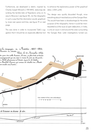 35
Furthermore, we developed a sketch, inspired by
Charles Joseph Minard’s (1781-1870) data-map de-
scribing the terrible fate of Napoleons army on its
way to Moscow (see figure 18), for the infographic
in such a way that the information would, graphical-
ly, move over space and time, see figure 19 on next
page.
This was done in order to incorporate Tufte’s sug-
gestion that it should be an especially effective tool
to enhance the explanatory power of the graphical
data. (2001, p.40)
This design was quickly discarded though, since
everything about it revolved around the Ganges River.
This would have been a disadvantage for the entire
purpose of the infographic; hence it could be misin-
terpreted as if the issue of open defecation, in India,
is only an issue in and around the area surrounding
the Ganges River. Later investigations turned out,
 