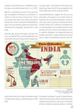 37
however, to show that the issue is indeed the worst in
the areas surrounding this exact river. (r.i.c.e., 2014)
After this, we decided to go back to the original de-
sign and applied more theory to its construction, in
order for it to be more clear and functional. First of
all, we gave each figure more space and reduced
the font size in order to remove the cluttered feeling it
gave. The result seemed to greatly improve the over-
all feeling of the infographic, see figure 20 on next
page.
Secondly, after giving all the figures and text more
room, we decided that it would be preferable if we
could further enhance the layout with the application
of a grid system. Looking back at the process, this
should have been the first thing we applied to the
layout, before even setting up figures and text.
Josef Müller-Brockman suggests that the use of a
grid system is the expression of a certain mental at-
titude, but also shows that the designer is conscious
of his work in terms of being constructive and future
oriented. (1996, p.10) Furthermore, he believes that
it is also the expression of a professional ethos, which
we were very much on the hunt for. Hence our vision
to make the infographic as professional-looking as
possible and able to create something that would
have a clearly comprehensible objective whilst be-
Figure 21
Infographic with applied Grid
Source: Teglbjærg, 2014
ing functional and also contain the aesthetic quality
of mathematical thinking. (Müller-Brockmann, 1996,
p.10)
Grid systems have been in use for hundreds of years,
dating all the way back to Ancient Greek where they
used the divine proportion, also known as the Gold-
en Ratio, to determine pleasing relations in architec-
 