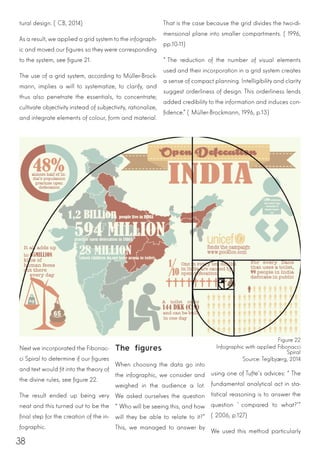 38
tural design. (CB, 2014)
As a result, we applied a grid system to the infograph-
ic and moved our figures so they were corresponding
to the system, see figure 21.
The use of a grid system, according to Müller-Brock-
mann, implies a will to systematize, to clarify, and
thus also penetrate the essentials, to concentrate;
cultivate objectivity instead of subjectivity, rationalize,
and integrate elements of colour, form and material.
That is the case because the grid divides the two-di-
mensional plane into smaller compartments. (1996,
pp.10-11)
“The reduction of the number of visual elements
used and their incorporation in a grid system creates
a sense of compact planning. Intelligibility and clarity
suggest orderliness of design. This orderliness lends
added credibility to the information and induces con-
fidence.” (Müller-Brockmann, 1996, p.13)
Next we incorporated the Fibonac-
ci Spiral to determine if our figures
and text would fit into the theory of
the divine rules, see figure 22.
The result ended up being very
neat and this turned out to be the
final step for the creation of the in-
fographic.
Figure 22
Infographic with applied Fibonacci
Spiral
Source: Teglbjærg, 2014
The figures
When choosing the data go into
the infographic, we consider and
weighed in the audience a lot.
We asked ourselves the question
“Who will be seeing this, and how
will they be able to relate to it?”
This, we managed to answer by
using one of Tufte’s advices: “The
fundamental analytical act in sta-
tistical reasoning is to answer the
question ‘compared to what?’”
(2006, p.127)
We used this method particularly
 