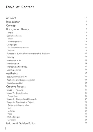 4
Table of Content
Abstract 2
Introduction 6
Concept 7
Background Theory 8
India	 8
Sanitation Issues 8
Water 8
Open Defecation 9
Campaigns 10
The Swachh Bharat Mission 10
Poo2Loo 11
Purpose of our installation in relation to this issue 12
Theory 13
Interaction in art 13
Interactive Art 14
Interactive Art and Play 15
User Experience 19
Aesthetics 21
Beauty in Interactive Art 22
Aesthetics and Experience in Art 23
Education and Art 24
Creative Process 26
Stage 1 – Planning 26
Stage 2 – Brainstorming 26
People Poop 26
Stage 3 – Concept and Research 27
Stage 4 – Creating the Project 28
Getting and cleaning toilets 28
Test 28
Materials 29
Video 30
Methodologies 31
Ouroboros 31
Grids and Golden Ratios 33
 