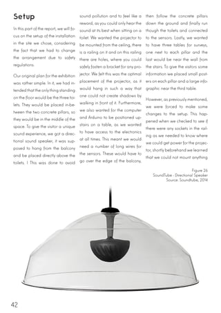 42
Setup
In this part of the report, we will fo-
cus on the setup of the installation
in the site we chose, considering
the fact that we had to change
the arrangement due to safety
regulations.
Our original plan for the exhibition
was rather simple. In it, we had in-
tendedthatthe onlything standing
on the floor would be the three toi-
lets. They would be placed in-be-
tween the two concrete pillars, so
they would be in the middle of the
space. To give the visitor a unique
sound experience, we got a direc-
tional sound speaker, it was sup-
posed to hang from the balcony
and be placed directly above the
toilets. I This was done to avoid
sound pollution and to feel like a
reward, as you could only hear the
sound at its best when sitting on a
toilet. We wanted the projector to
be mounted from the ceiling, there
is a railing on it and on this railing
there are holes, where you could
safely fasten a bracket for any pro-
jector. We felt this was the optimal
placement of the projector, as it
would hang in such a way that
one could not create shadows by
walking in front of it. Furthermore,
we also wanted for the computer
and Arduino to be positioned up-
stairs on a table, as we wanted
to have access to the electronics
at all times. This meant we would
need a number of long wires for
the sensors. These would have to
go over the edge of the balcony,
then follow the concrete pillars
down the ground and finally run
though the toilets and connected
to the sensors. Lastly, we wanted
to have three tables for surveys,
one next to each pillar and the
last would be near the wall from
the stairs. To give the visitors some
information we placed small post-
ers on each pillar and a large info-
graphic near the third table.
However, as previously mentioned,
we were forced to make some
changes to the setup. This hap-
pened when we checked to see if
there were any sockets in the rail-
ing as we needed to know where
we could get power for the projec-
tor, shortly beforehand we learned
that we could not mount anything
Figure 26
SoundTube - Directional Speaker
Source: Soundtube, 2014
 