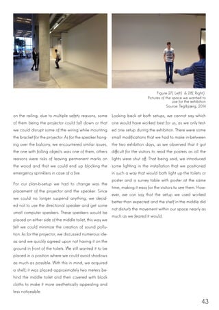 43
on the railing, due to multiple safety reasons, some
of them being the projector could fall down or that
we could disrupt some of the wiring while mounting
the bracket for the projector. As for the speaker hang-
ing over the balcony, we encountered similar issues,
the one with falling objects was one of them, others
reasons were risks of leaving permanent marks on
the wood and that we could end up blocking the
emergency sprinklers in case of a fire.
For our plan-b-setup we had to change was the
placement of the projector and the speaker. Since
we could no longer suspend anything, we decid-
ed not to use the directional speaker and get some
small computer speakers. These speakers would be
placed on either side of the middle toilet, this way we
felt we could minimize the creation of sound pollu-
tion. As for the projector, we discussed numerous ide-
as and we quickly agreed upon not having it on the
ground in front of the toilets. We still wanted it to be
placed in a position where we could avoid shadows
as much as possible. With this in mind, we acquired
a shelf; it was placed approximately two meters be-
hind the middle toilet and then covered with black
cloths to make it more aesthetically appealing and
less noticeable.
Looking back at both setups, we cannot say which
one would have worked best for us, as we only test-
ed one setup during the exhibition. There were some
small modifications that we had to make in-between
the two exhibition days, as we observed that it got
difficult for the visitors to read the posters as all the
lights were shut off. That being said, we introduced
some lighting in the installation that we positioned
in such a way that would both light up the toilets or
poster and a survey table with poster at the same
time, making it easy for the visitors to see them. How-
ever, we can say that the setup we used worked
better than expected and the shelf in the middle did
not disturb the movement within our space nearly as
much as we feared it would.
Figure 27(Left) & 28(Right)
Pictures of the space we wanted to
use for the exhibition
Source: Teglbjærg, 2014
 