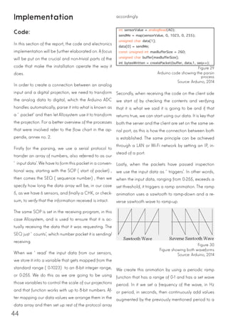 44
Implementation
Code:
In this section of the report, the code and electronics
implementation will be further elaborated on. A focus
will be put on the crucial and non-trivial parts of the
code that make the installation operate the way it
does.
In order to create a connection between an analog
input and a digital projection, we need to transform
the analog data to digital, which the Arduino ADC
handles automatically, parse it into what is known as
a ‘packet’ and then let Allosystem use it to transform
the projection. For a better overview of the processes
that were involved refer to the flow chart in the ap-
pendix, annex no. 2.
Firstly for the parsing, we use a serial protocol to
transfer an array of numbers, also referred to as our
‘input data’. We have to form this packet in a conven-
tional way, starting with the SOP (start of packet),
then comes the SEQ (sequence number), then we
specify how long the data array will be, in our case
5, as we have 6 sensors, and finally a CHK, or check-
sum, to verify that the information received is intact.
The same SOP is set in the receiving program, in this
case Allosystem, and is used to ensure that it is ac-
tually receiving the data that it was requesting. The
SEQ just ‘counts’, which number packet it is sending/
receiving.
When we ‘read’ the input data from our sensors,
we store it into a variable that gets mapped from the
standard range (0-1023) to an 8-bit integer range,
or 0-255. We do this as we are going to be using
those variables to control the scale of our projections
and that function works with up to 8-bit numbers. Af-
ter mapping our data values we arrange them in the
data array and then set up rest of the protocol array
int sensorValue = analogRead(A0);
sendMe = map(sensorValue, 0, 1023, 0, 255);
unsigned char data[1];
data[0] = sendMe;
const unsigned int maxBufferSize = 260;
unsigned char buffer[maxBufferSize];
int bytesWritten = createPacket(buffer, data,1, seq++);
accordingly.
Secondly, when receiving the code on the client side
we start of by checking the contents and verifying
that it is what we said it is going to be and if that
returns true, we can start using our data. It is key that
both the server and the client are set on the same se-
rial port, as this is how the connection between both
is established. The same principle can be achieved
through a LAN or Wi-Fi network by setting an IP, in-
stead of a port.
Lastly, when the packets have passed inspection
we use the input data as ‘triggers’. In other words,
when the input data, ranging from 0-255, exceeds a
set threshold, it triggers a ramp animation. The ramp
animation uses a sawtooth to ramp-down and a re-
verse sawtooth wave to ramp-up.
Figure 29
Arduino code showing the parsin
process
Source: Arduino, 2014
Figure 30
Figure showing both waveforms
Source: Arduino, 2014
We create this animation by using a periodic ramp
function that has a range of 0-1 and has a set wave
period. In it we set a frequency of the wave, in Hz
or period, in seconds, then continuously add values
augmented by the previously mentioned period to a
 