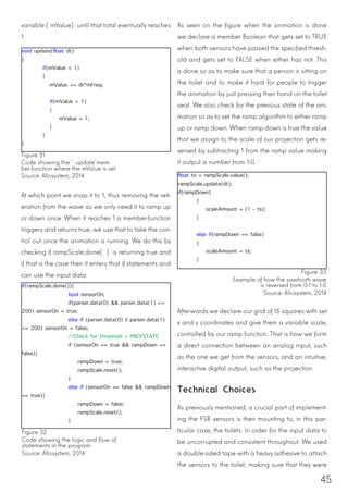 45
variable (mValue) until that total eventually reaches
1.
At which point we snap it to 1, thus removing the reit-
eration from the wave as we only need it to ramp up
or down once. When it reaches 1 a member-function
triggers and returns true, we use that to take the con-
trol out once the animation is running. We do this by
checking if rampScale.done( ) is returning true and
if that is the case then it enters that if statements and
can use the input data. 				
void update(float dt)
{
	 if(mValue < 1)
	{
mValue += dt*mFreq;
	 if(mValue > 1)
{
mValue = 1;
}
	}
}
Figure 31
Code showing the ‘update’mem-
ber-function where the mValue is set
Source: Allosystem, 2014
Figure 32
Code showing the logic and flow of
statements in the program
Source: Allosystem, 2014
if(rampScale.done()){
bool sensorOn;
if(parser.data(0) && parser.data(1) >=
200) sensorOn = true;
else if (parser.data(0) || parser.data(1)
<= 200) sensorOn = false;
//Check for threshold + PREVSTATE
if (sensorOn == true && rampDown ==
false){
rampDown = true;
rampScale.reset();
}
else if (sensorOn == false && rampDown
== true){
rampDown = false;
rampScale.reset();
}
As seen on the figure when the animation is done
we declare a member Boolean that gets set to TRUE
when both sensors have passed the specified thresh-
old and gets set to FALSE when either has not. This
is done so as to make sure that a person is sitting on
the toilet and to make it hard for people to trigger
the animation by just pressing their hand on the toilet
seat. We also check for the previous state of the ani-
mation so as to set the ramp algorithm to either ramp
up or ramp down. When ramp down is true the value
that we assign to the scale of our projection gets re-
versed by subtracting 1 from the ramp value making
it output a number from 1-0.
Afterwards we declare our grid of 15 squares with set
x and y coordinates and give them a variable scale,
controlled by our ramp function. That is how we form
a direct connection between an analog input, such
as the one we get from the sensors, and an intuitive,
interactive digital output, such as the projection.
Technical Choices
As previously mentioned, a crucial part of implement-
ing the FSR sensors is their mounting to, in this par-
ticular case, the toilets. In order for the input data to
be uncorrupted and consistent throughout. We used
a double-sided tape with a heavy adhesive to attach
the sensors to the toilet, making sure that they were
float ts = rampScale.value();
rampScale.update(dt);
if(rampDown)
{
scaleAmount = (1 - ts);
}
else if(rampDown == false)
{
scaleAmount = ts;
}
Figure 33
Example of how the sawtooth wave
is reversed from 0-1 to 1-0
Source: Allosystem, 2014
 