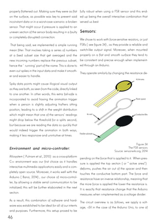 46
properly flattened out. Making sure they were as flat
on the surface, as possible was key to prevent said
inconstant data or in a worst-case scenario: a broken
sensor. That might occur if pressure is applied to an
uneven section of the sensor body resulting in a faulty
or completely disrupted connection.
That being said, we implemented a simple running
mean filter. That involves taking a series of numbers
at a fixed subset size that get averaged and the
new incoming numbers replace the previous subset,
hence the ‘running’ part of the name. This is done to
even out spikes in the input data and make it smooth-
er and easier to handle.
Spiky data points might cause illogical visual output
as theyare both, as seen from the code, directlylinked
to one another. In other words, this extra fail-safe is
incorporated to avoid having the animation trigger
when a person is slightly adjusting his/hers sitting
position; leading to a shift in the weight distribution
which might mean that one of the sensors’ readings
might drop below the threshold for a splits second,
but because we are reading the data so quickly that
would indeed trigger the animation in both ways,
making it less responsive and unintuitive at times.
Environment and micro-controller:
Allosystem (Putnam et al., 2010) as a cross-platform
C++ environment was our first choice as it handles
interactive multimedia applications easily and is com-
pletely open source. Moreover, it works well with the
Arduino (Banzi, 2014), our choice of micro-control-
ler, by allowing a stable serial communication to be
initialized; this will be further elaborated in the next
section.
As a result, this combination of software and hard-
ware was established to be ideal for all of our intents
and purposes. Furthermore, this setup proved to be
fully robust when using a FSR sensor and this end-
ed up being the overall interactive combination that
served us best.
Sensors:
We chose to work with force-sensitive resistors, or just
FSRs (see figure 34), as they provide a reliable and
switch-like output signal. Moreover, when mounted
properly on a flat and smooth surface they tend to
be consistent and precise enough when implement-
ed through an Arduino.
They operate similarly by changing the resistance de-
pending on the force that is applied to it. When pres-
sure is applied the top section (or “active area”)
deforms, pushes the air out of the spacer and then
touches the conductive bottom part. The force and
resistance have an inverse relationship, meaning that
the more force is applied the lower the resistance is.
It is exactly that resistance change that the Arduino
measures when i<mplemented as a voltage divider.
The circuit overview is as follows, we apply a volt-
age, ~5V in the case of the Arduino Uno, to one of
Figure 34
The FSR sensors
Source: sensorwiki.org, 2014
 