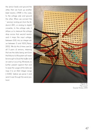 47
the sensor leads and ground the
other, then we hook up another
fixed resistor, 2.9KW in this case,
to the voltage side and ground
the other. When we connect the
‘sensing’ analog pin from the Ar-
duino’s ADC, or analog to digital
converter, to the voltage side, it
allows us to measure the voltage
drop across that second resistor
and it maps the input voltage,
between 0-5V, into an integer val-
ue between 0 and 1023.(Banzi,
2013) We do this 6 times over for
all 3 pairs of sensors, meaning
that we the data being sent from
the Arduino to Allosystem will never
be enough to flood the buffer and
an overrun occurring. Moreover, to
further prevent against that and
to ease the usage of the data we
map it to an 8-bit integer range
(0-255) before we parse it and
send it over through the serial pro-
tocol.
Figure 35
The curcuit
Source: Hristov, 2014
 