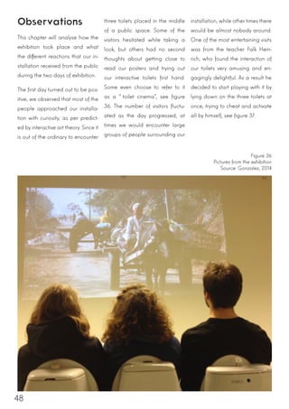 48
Observations
This chapter will analyse how the
exhibition took place and what
the different reactions that our in-
stallation received from the public
during the two days of exhibition.
The first day turned out to be pos-
itive, we observed that most of the
people approached our installa-
tion with curiosity, as per predict-
ed by interactive art theory. Since it
is out of the ordinary to encounter
three toilets placed in the middle
of a public space. Some of the
visitors hesitated while taking a
look, but others had no second
thoughts about getting close to
read our posters and trying out
our interactive toilets first hand.
Some even choose to refer to it
as a “toilet cinema”, see figure
36. The number of visitors fluctu-
ated as the day progressed, at
times we would encounter large
groups of people surrounding our
installation, while other times there
would be almost nobody around.
One of the most entertaining visits
was from the teacher Falk Hein-
rich, who found the interaction of
our toilets very amusing and en-
gagingly delightful. As a result he
decided to start playing with it by
lying down on the three toilets at
once, trying to cheat and activate
all by himself, see figure 37.
Figure 36
Pictures from the exhibition
Source: Gonzalez, 2014
 
