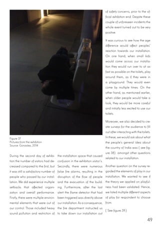 49
of safety concerns, prior to the of-
ficial exhibition end. Despite these
couple of unforeseen incidents the
whole event turned out to be very
positive.
It was curious to see how the age
difference would affect peoples’
reaction towards our installation.
On one hand, when small kids
would come across our installa-
tion they would run over to sit as
fast as possible on the toilets, play
around them, as if they were in
a playground. They would even
come by multiple times. On the
other hand, as mentioned earlier,
when older people would take a
look, they would be more careful
and initially less excited to use our
toilets.
Moreover, we also decided to cre-
ate surveys for the audience to fill
out after interacting with the toilets.
In these, we would ask about what
the people’s general idea about
the country of India was (see fig-
ure 38) amongst other questions
related to our installation.
Another question on the survey re-
garded the elements of play in our
installation. We wanted to see if
the theory we applied on playful-
ness had been validated. Hence,
we listed multiple different aspects
of play for respondent to choose
from.
(See figure 39.)
During the second day of exhibi-
tion the number of visitors had de-
creased compared to the first, but
it was still a satisfactory number of
people who passed by our instal-
lation. We did experience multiple
setbacks that affected organi-
zation and overall performance.
Firstly, there were multiple environ-
mental elements that were out of
our control. Those included heavy
sound pollution and restriction of
the installation space that caused
confusion in the exhibition visitor’s.
Secondly, there were numerous
false fire alarms, resulting in the
disruption of the flow of people
and the evacuation of the build-
ing. Furthermore, after the last
alert the flame detector that had
been triggered was directly above
our installation. As a consequence,
the fire department instructed us
to take down our installation out
Figure 37
Pictures from the exhibition
Source: Gonzalez, 2014
 