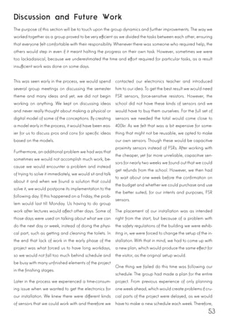 53
This was seen early in the process, we would spend
several group meetings on discussing the semester
theme and many ideas and yet, we did not begin
working on anything. We kept on discussing ideas
and never really thought about making a physical or
digital model of some of the conceptions. By creating
a model early in the process, it would have been eas-
ier for us to discuss pros and cons for specific ideas
based on the models.
Furthermore, an additional problem we had was that
sometimes we would not accomplish much work, be-
cause we would encounter a problem and instead
of trying to solve it immediately, we would sit and talk
about it and when we found a solution that could
solve it, we would postpone its implementation to the
following day. If this happened on a Friday, the prob-
lem would last till Monday. Us having to do group
work after lectures would affect other days. Some of
those days were used on talking about what we can
do the next day or week, instead of doing the physi-
cal part, such as getting and cleaning the toilets. In
the end that lack of work in the early phase of the
project was what forced us to have long workdays,
so we would not fall too much behind schedule and
be busy with many unfinished elements of the project
in the finishing stages.
Later in the process we experienced a time-consum-
ing issue when we wanted to get the electronics for
our installation. We knew there were different kinds
of sensors that we could work with and therefore we
contacted our electronics teacher and introduced
him to our idea. To get the best result we would need
FSR sensors, force-sensitive resistors. However, the
school did not have these kinds of sensors and we
would have to buy them ourselves. For the full set of
sensors we needed the total would come close to
400kr. As we felt that was a bit expensive for some-
thing that might not be reusable, we opted to make
our own sensors. Though these would be capacitive
proximity sensors instead of FSRs. After working with
the cheaper, yet far more unreliable, capacitive sen-
sors for nearly two weeks we found out that we could
get refunds from the school. However, we then had
to wait about one week before the confirmation on
the budget and whether we could purchase and use
the better suited, for our intents and purposes, FSR
sensors.
The placement of our installation was as intended
right from the start, but because of a problem with
the safety regulations of the building we were exhib-
iting in, we were forced to change the setup of the in-
stallation. With that in mind, we had to come up with
a new plan, which would produce the same effect for
the visitor, as the original setup would.
One thing we failed do this time was following our
schedule. The group had made a plan for the entire
project. From previous experience of only planning
one week ahead, which would create problems if cru-
cial parts of the project were delayed, as we would
have to make a new schedule each week. Therefore,
Discussion and Future Work
The purpose of this section will be to touch upon the group dynamics and further improvements. The way we
worked together as a group proved to be very efficient as we divided the tasks between each other, ensuring
that everyone felt comfortable with their responsibility. Whenever there was someone who required help, the
others would step in even if it meant halting the progress on their own task. However, sometimes we were
too lackadaisical, because we underestimated the time and effort required for particular tasks, as a result
insufficient work was done on some days.
 