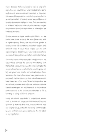 54
it was decided that we wanted to have a long-term
plan, then we would know what needed to be done
and when it was considered important to finish cer-
tain steps of the project, a contributing reason for this
would be the lack of boards where we could pin and
visually represent it in physical form. Thus, we needed
to make an electronic schedule, which ended up get-
ting lost and found, multiple times; in all the files we
had accumulated.
If more resources were made available to us, we
could have done much of the work faster and with
a higher efficacy. Firstly, we would have gotten a
board, where we could hang important papers and
relevant notes. It would have helped us a lot with
organizing and deadlines, as we would always have
some easily accessible information right in front of us.
Secondly, we could have saved a lot of weeks as we
would have ordered the sensors immediately, with
thatsorted,we could have usedtotimewaiting forthe
sensors, to get some new toilets. By acquiring new toi-
lets we would save time by not having to clean them.
Moreover, the new toilets would have been easier to
approach by the visitors, as their cleanliness would
have been less of an issue. When buying toilets, we
would look for toilets with a flat rim and non-concave
rubber seat buffer. This would ensure a secure base
for the sensors, as the sensors would not be at risk of
bending or being pushed to one side.
Lastly, we would have hired a professional electri-
cian to mount our projector and directional sound
speaker. If that was the case, we could have had
our original setup, without it interfering with the safe-
ty rules for the building and achieving the full effect
of our installation.
 
